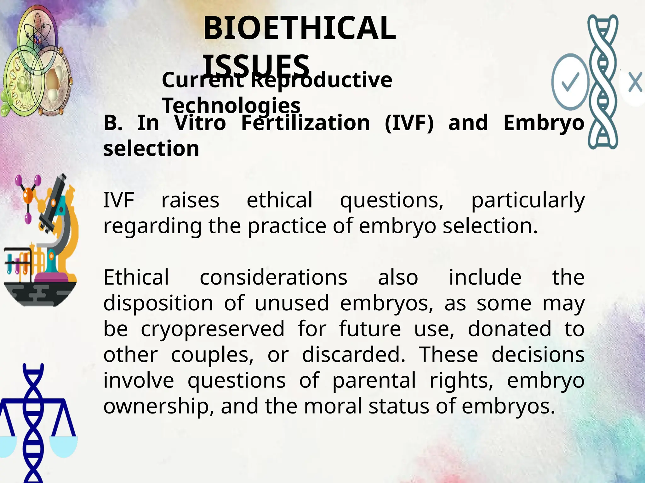 BIOETHICAL
ISSUES
Current Reproductive
Technologies
B. In Vitro Fertilization (IVF) and Embryo
selection
IVF raises ethical questions, particularly
regarding the practice of embryo selection.
Ethical considerations also include the
disposition of unused embryos, as some may
be cryopreserved for future use, donated to
other couples, or discarded. These decisions
involve questions of parental rights, embryo
ownership, and the moral status of embryos.
 