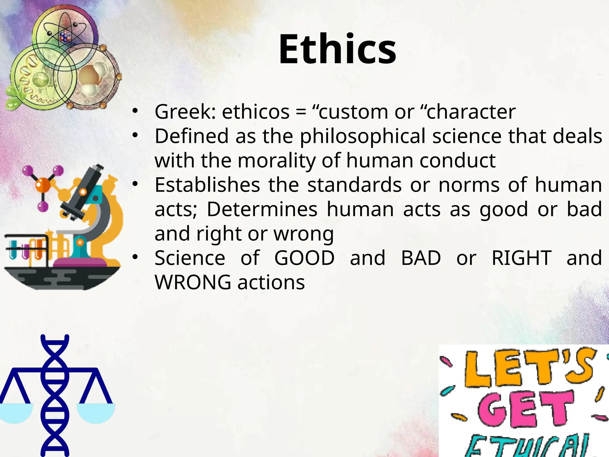 Ethics
• Greek: ethicos = “custom or “character
• Defined as the philosophical science that deals
with the morality of human conduct
• Establishes the standards or norms of human
acts; Determines human acts as good or bad
and right or wrong
• Science of GOOD and BAD or RIGHT and
WRONG actions
 