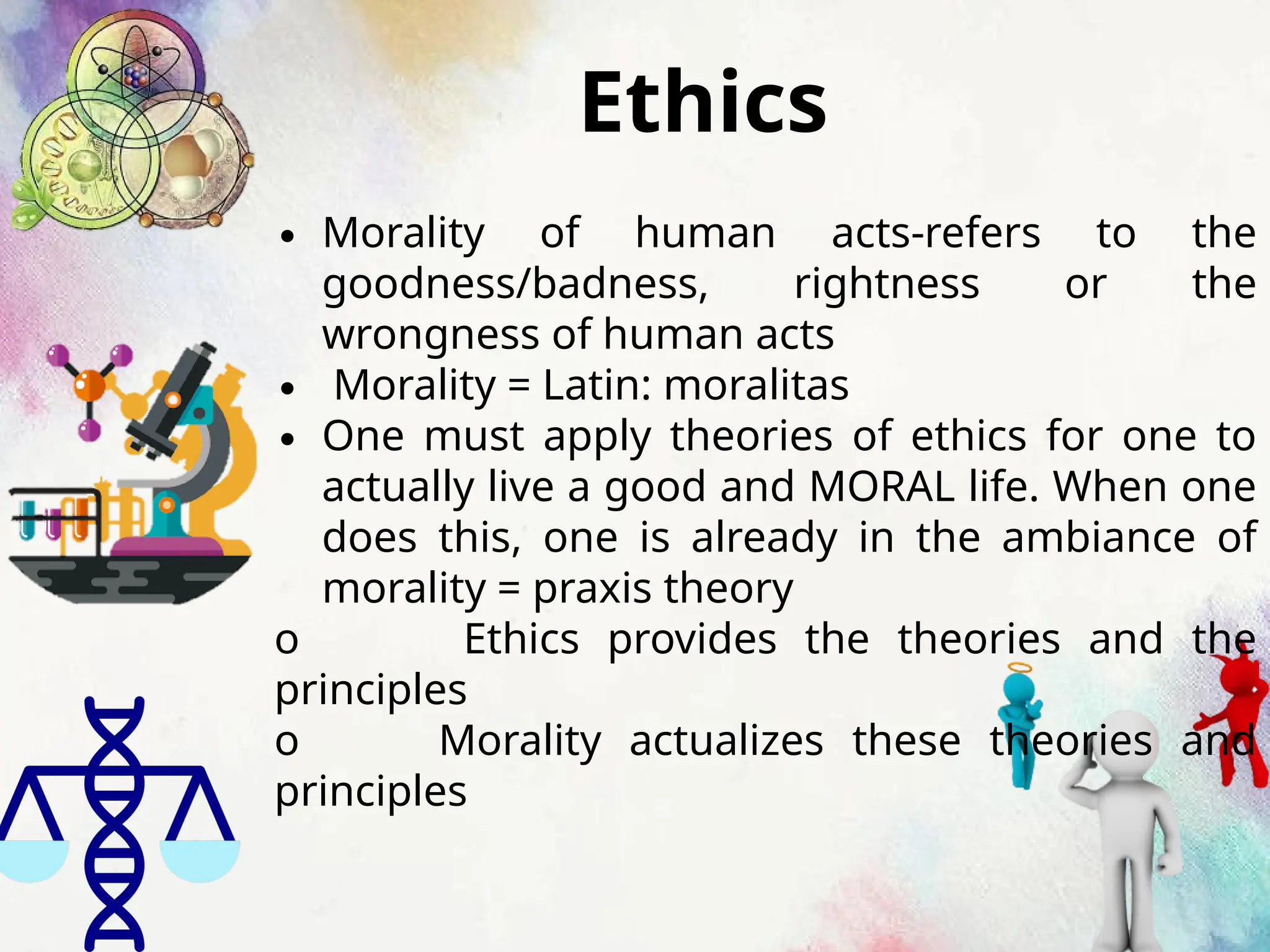 Ethics
∙ Morality of human acts-refers to the
goodness/badness, rightness or the
wrongness of human acts
∙ Morality = Latin: moralitas
∙ One must apply theories of ethics for one to
actually live a good and MORAL life. When one
does this, one is already in the ambiance of
morality = praxis theory
o Ethics provides the theories and the
principles
o Morality actualizes these theories and
principles
 