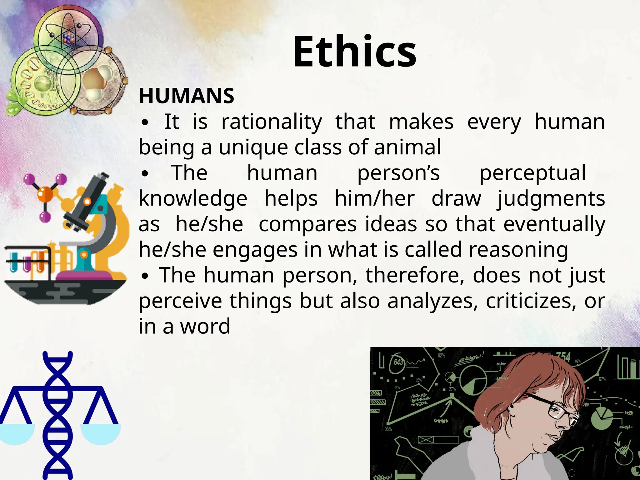 Ethics
HUMANS
∙ It is rationality that makes every human
being a unique class of animal
∙ The human person’s perceptual
knowledge helps him/her draw judgments
as he/she compares ideas so that eventually
he/she engages in what is called reasoning
∙ The human person, therefore, does not just
perceive things but also analyzes, criticizes, or
in a word
 