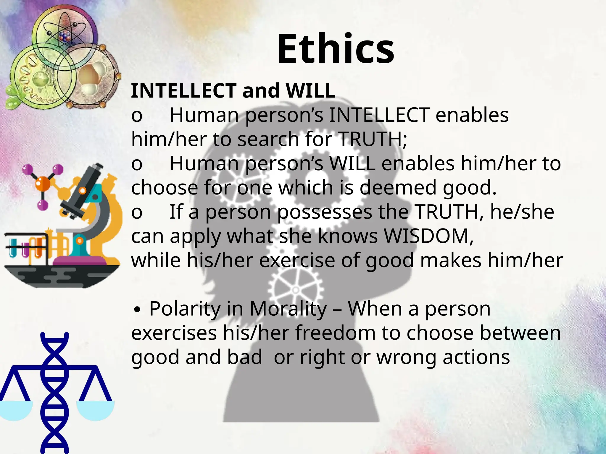 Ethics
INTELLECT and WILL
o Human person’s INTELLECT enables
him/her to search for TRUTH;
o Human person’s WILL enables him/her to
choose for one which is deemed good.
o If a person possesses the TRUTH, he/she
can apply what she knows WISDOM,
while his/her exercise of good makes him/her
∙ Polarity in Morality – When a person
exercises his/her freedom to choose between
good and bad or right or wrong actions
 