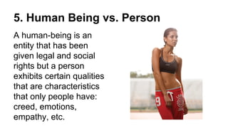 5. Human Being vs. Person
A human-being is an
entity that has been
given legal and social
rights but a person
exhibits certain qualities
that are characteristics
that only people have:
creed, emotions,
empathy, etc.
 
