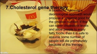 7.Cholesterol gene therapy
A bioethicist following a
deontological approach would
propose a “greatest good for
the greatest number. If this
can lower cholesterol levels
and allow people to enjoy
fatty foods, then it is safe to
assume some number of
people will die prematurely
because of this therapy.
 