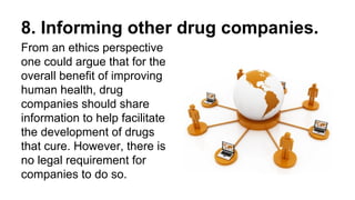 8. Informing other drug companies.
From an ethics perspective
one could argue that for the
overall benefit of improving
human health, drug
companies should share
information to help facilitate
the development of drugs
that cure. However, there is
no legal requirement for
companies to do so.
 
