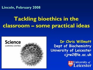 Lincoln, February 2008


     Tackling bioethics in the
classroom – some practical ideas

                              Dr Chris Willmott
                          Dept of Biochemistry
                         University of Leicester
                                 cjrw2@le.ac.uk
                                     University of
                                     Leicester