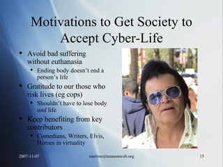 Motivations to Get Society to Accept Cyber-Life Avoid bad suffering without euthanasia Ending body doesn’t end a person’s life Gratitude to our those who risk lives (eg cops) Shouldn’t have to lose body  and  life  Keep benefiting from key contributors Comedians, Writers, Elvis, Heroes in virtuality 