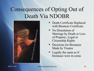 Consequences of Opting Out of Death Via NDOBR Death Certificate Replaced with Biostasis Certificate No Dissolution of Marriage by Death or Loss of Property, Legal or Citizenship Rights Decisions for Biostasee Made by Trustee  Legally the same as if biostasee were in coma 