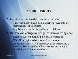 Conclusions Transbemans in biostasis are alive because They reasonably intend their status to be reversible and their identity to be constant Legal death is not the same thing as real death The law will change to recognize them as living once Plaintiffs succeed in showing biostasis ≠death, or NDOBR is legislated or accepted by courts, or Reversible biostasis with seemingly constant identity is shown & Social benefits of immortalism are shown to outweigh social interests in death 
