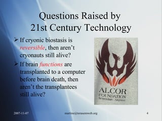 Questions Raised by  21st Century Technology If cryonic biostasis is  reversible , then aren’t cryonauts still alive? If brain  functions  are transplanted to a computer before brain death, then aren’t the transplantees still alive? 