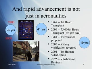 And rapid advancement is not just in aeronautics 1967 -- 1st Heart Transplant 2006 -- 75,000th Heart Transplant ( ten per day ) 1984 -- Vitrification proposed 2005 -- Kidney vitrification reversed 2001 -- 1st Human Vitrification 20?? -- Vitrification Revivals 1980 2005 25 yrs 41 yrs 19 yrs 