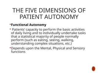THE FIVE DIMENSIONS OF
PATIENT AUTONOMY
Functional Autonomy
 Patients’ capacity to perform the basic activities
of daily living and to individually undertake tasks
that a statistical majority of people normally
perform (such as eating, seeing, walking,
understanding complex situations, etc.)
Depends upon the Mental, Physical and Sensory
functions
 