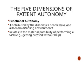 THE FIVE DIMENSIONS OF
PATIENT AUTONOMY
Functional Autonomy
 Contributed by the disabilities people have and
also from disabling environments
Relates to the material possibility of performing a
task (e.g., getting dressed without help)
 