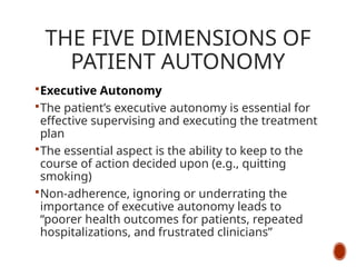 THE FIVE DIMENSIONS OF
PATIENT AUTONOMY
Executive Autonomy
The patient’s executive autonomy is essential for
effective supervising and executing the treatment
plan
The essential aspect is the ability to keep to the
course of action decided upon (e.g., quitting
smoking)
Non-adherence, ignoring or underrating the
importance of executive autonomy leads to
“poorer health outcomes for patients, repeated
hospitalizations, and frustrated clinicians”
 