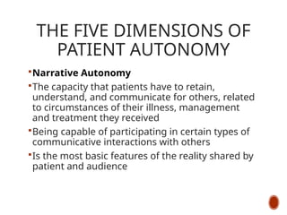 THE FIVE DIMENSIONS OF
PATIENT AUTONOMY
Narrative Autonomy
The capacity that patients have to retain,
understand, and communicate for others, related
to circumstances of their illness, management
and treatment they received
Being capable of participating in certain types of
communicative interactions with others
Is the most basic features of the reality shared by
patient and audience
 