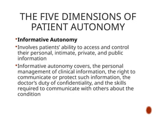 THE FIVE DIMENSIONS OF
PATIENT AUTONOMY
Informative Autonomy
Involves patients’ ability to access and control
their personal, intimate, private, and public
information
Informative autonomy covers, the personal
management of clinical information, the right to
communicate or protect such information, the
doctor’s duty of confidentiality, and the skills
required to communicate with others about the
condition
 