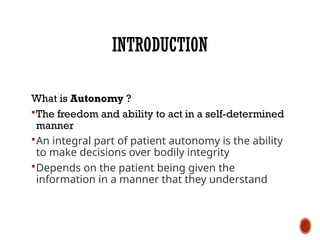 INTRODUCTION
What is Autonomy ?
The freedom and ability to act in a self-determined
manner
An integral part of patient autonomy is the ability
to make decisions over bodily integrity
Depends on the patient being given the
information in a manner that they understand
 