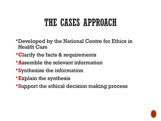 THE CASES APPROACH
Developed by the National Centre for Ethics in
Health Care
Clarify the facts & requirements
Assemble the relevant information
Synthesize the information
Explain the synthesis
Support the ethical decision making process
 