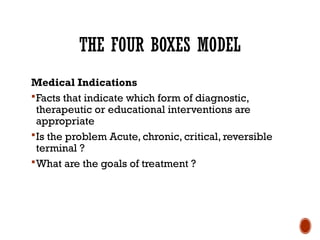 THE FOUR BOXES MODEL
Medical Indications
Facts that indicate which form of diagnostic,
therapeutic or educational interventions are
appropriate
Is the problem Acute, chronic, critical, reversible
terminal ?
What are the goals of treatment ?
 