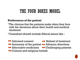 THE FOUR BOXES MODEL
Preferences of the patient
The choices that the patients make when they face
with the decisions about their health and medical
treatment
Consultant should include Ethical issues like :
Informed consent Refusal of treatment
Autonomy of the patient Advance directives
Alternative medicines Challenging patients
Cultural and religious beliefs
 