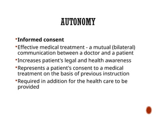 AUTONOMY
Informed consent
Effective medical treatment - a mutual (bilateral)
communication between a doctor and a patient
Increases patient's legal and health awareness
Represents a patient's consent to a medical
treatment on the basis of previous instruction
Required in addition for the health care to be
provided
 