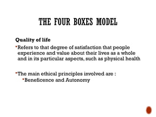 THE FOUR BOXES MODEL
Quality of life
Refers to that degree of satisfaction that people
experience and value about their lives as a whole
and in its particular aspects, such as physical health
The main ethical principles involved are :
Beneficence and Autonomy
 