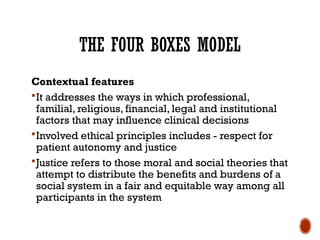THE FOUR BOXES MODEL
Contextual features
It addresses the ways in which professional,
familial, religious, financial, legal and institutional
factors that may influence clinical decisions
Involved ethical principles includes - respect for
patient autonomy and justice
Justice refers to those moral and social theories that
attempt to distribute the benefits and burdens of a
social system in a fair and equitable way among all
participants in the system
 