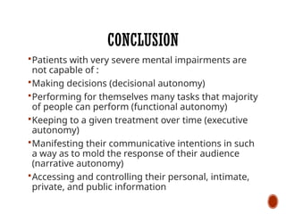CONCLUSION
Patients with very severe mental impairments are
not capable of :
Making decisions (decisional autonomy)
Performing for themselves many tasks that majority
of people can perform (functional autonomy)
Keeping to a given treatment over time (executive
autonomy)
Manifesting their communicative intentions in such
a way as to mold the response of their audience
(narrative autonomy)
Accessing and controlling their personal, intimate,
private, and public information
 