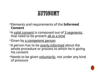 AUTONOMY
Elements and requirements of the Informed
Consent
A valid consent is composed out of 3 segments,
that need to be present all at a time
Given by a competent person
A person has to be overly informed about the
whole procedure or process to which he is giving
his consent
Needs to be given voluntarily, not under any kind
of pressure
 