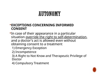 AUTONOMY
EXCEPTIONS CONCERNING INFORMED
CONSENT
In case of their appearance in a particular
situation override the right to self-determination,
and a doctor's act is allowed even without
obtaining consent to a treatment
1) Emergency Exception
2) Incompetence
3) A Right to Not Know and Therapeutic Privilege of
Doctor
4) Compulsory Treatment
 