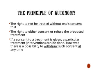 THE PRINCIPLE OF AUTONOMY
The right to not be treated without one's consent
to it
The right to either consent or refuse the proposed
treatment
If a consent to a treatment is given, a particular
treatment (intervention) can be done. However,
there is a possibility to withdraw such consent at
any time
 