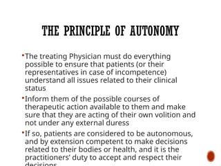 THE PRINCIPLE OF AUTONOMY
The treating Physician must do everything
possible to ensure that patients (or their
representatives in case of incompetence)
understand all issues related to their clinical
status
Inform them of the possible courses of
therapeutic action available to them and make
sure that they are acting of their own volition and
not under any external duress
If so, patients are considered to be autonomous,
and by extension competent to make decisions
related to their bodies or health, and it is the
practitioners’ duty to accept and respect their
 