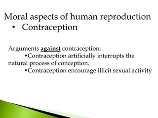 Arguments against contraception:
•Contraception artificially interrupts the
natural process of conception.
•Contraception encourage illicit sexual activity
Moral aspects of human reproduction
• Contraception
 