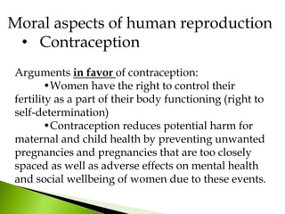 Arguments in favor of contraception:
•Women have the right to control their
fertility as a part of their body functioning (right to
self-determination)
•Contraception reduces potential harm for
maternal and child health by preventing unwanted
pregnancies and pregnancies that are too closely
spaced as well as adverse effects on mental health
and social wellbeing of women due to these events.
Moral aspects of human reproduction
• Contraception
 