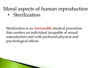 Moral aspects of human reproduction
• Sterilization
Sterilization is an irreversible medical procedure
that renders an individual incapable of sexual
reproduction and with profound physical and
psychological effects
 