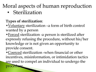 Types of sterilization:
•Voluntary sterilization –a form of birth control
wanted by a person
•Forced sterilization -a person is sterilized after
expressly refusing the procedure, without his/her
knowledge or is not given an opportunity to
provide consent.
•Coerced sterilization -when financial or other
incentives, misinformation, or intimidation tactics
are used to compel an individual to undergo the
procedure.
Moral aspects of human reproduction
• Sterilization
 