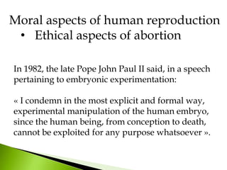 In 1982, the late Pope John Paul II said, in a speech
pertaining to embryonic experimentation:
« I condemn in the most explicit and formal way,
experimental manipulation of the human embryo,
since the human being, from conception to death,
cannot be exploited for any purpose whatsoever ».
Moral aspects of human reproduction
• Ethical aspects of abortion
 