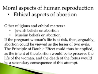 Moral aspects of human reproduction
• Ethical aspects of abortion
Other religious and ethical matters :
• Jewish beliefs on abortion
• Muslim beliefs on abortion
If the pregnant woman’s life is at risk, then, arguably,
abortion could be viewed as the lesser of two evils.
The Principle of Double Effect could thus be applied,
as the intent of the abortion would be to preserve the
life of the woman, and the death of the fœtus would
be a secondary consequence of this attempt.
 