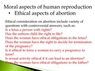 Ethical consideration on abortion include variety of
questions with controversial answers, such as:
Is a fetus a person with rights?
Has the unborn child the right to life?
Does the woman have ethical obligations to the fetus?
Does the woman have the right to decide for termination
of the pregnancy?
Is it ethical to force a woman to carry a pregnancy to
term?
Is sexual activity ethical if it can lead to an abortion?
Does the woman have ethical obligations to the father?
Moral aspects of human reproduction
• Ethical aspects of abortion
 