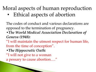 The codes of conduct and various declarations are
opposed to the termination of pregnancy.
•The World Medical Association Declaration of
Geneva (1948):
“I will maintain the utmost respect for human life,
from the time of conception”.
•The Hippocratic Oath:
“I will not give to a woman
a pessary to cause abortion….”
Moral aspects of human reproduction
• Ethical aspects of abortion
 
