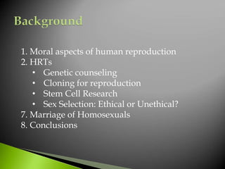 1. Moral aspects of human reproduction
2. HRTs
• Genetic counseling
• Cloning for reproduction
• Stem Cell Research
• Sex Selection: Ethical or Unethical?
7. Marriage of Homosexuals
8. Conclusions
 