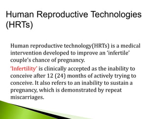 Human Reproductive Technologies
(HRTs)
Human reproductive technology(HRTs) is a medical
intervention developed to improve an ‘infertile’
couple’s chance of pregnancy.
‘Infertility’ is clinically accepted as the inability to
conceive after 12 (24) months of actively trying to
conceive. It also refers to an inability to sustain a
pregnancy, which is demonstrated by repeat
miscarriages.
 
