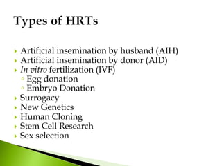  Artificial insemination by husband (AIH)
 Artificial insemination by donor (AID)
 In vitro fertilization (IVF)
◦ Egg donation
◦ Embryo Donation
 Surrogacy
 New Genetics
 Human Cloning
 Stem Cell Research
 Sex selection
 