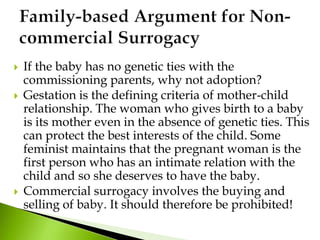  If the baby has no genetic ties with the
commissioning parents, why not adoption?
 Gestation is the defining criteria of mother-child
relationship. The woman who gives birth to a baby
is its mother even in the absence of genetic ties. This
can protect the best interests of the child. Some
feminist maintains that the pregnant woman is the
first person who has an intimate relation with the
child and so she deserves to have the baby.
 Commercial surrogacy involves the buying and
selling of baby. It should therefore be prohibited!
 