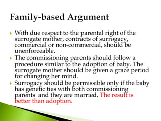  With due respect to the parental right of the
surrogate mother, contracts of surrogacy,
commercial or non-commercial, should be
unenforceable.
 The commissioning parents should follow a
procedure similar to the adoption of baby. The
surrogate mother should be given a grace period
for changing her mind.
 Surrogacy should be permissible only if the baby
has genetic ties with both commissioning
parents and they are married. The result is
better than adoption.
 