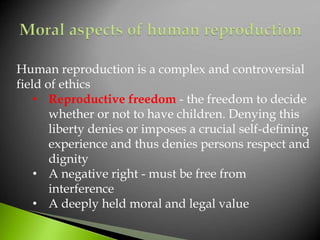 Human reproduction is a complex and controversial
field of ethics
• Reproductive freedom - the freedom to decide
whether or not to have children. Denying this
liberty denies or imposes a crucial self-defining
experience and thus denies persons respect and
dignity
• A negative right - must be free from
interference
• A deeply held moral and legal value
 