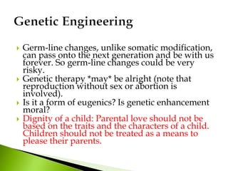  Germ-line changes, unlike somatic modification,
can pass onto the next generation and be with us
forever. So germ-line changes could be very
risky.
 Genetic therapy *may* be alright (note that
reproduction without sex or abortion is
involved).
 Is it a form of eugenics? Is genetic enhancement
moral?
 Dignity of a child: Parental love should not be
based on the traits and the characters of a child.
Children should not be treated as a means to
please their parents.
 