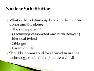  What is the relationship between the nuclear
donor and the clone?
◦ The same person?
◦ (Technologically-aided and birth delayed)
identical twins?
◦ Siblings?
◦ Parent-child?
 Should a homosexual be allowed to use the
technology to obtain his/her own child?
 