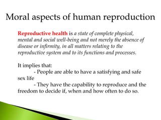 Moral aspects of human reproduction
Reproductive health is a state of complete physical,
mental and social well-being and not merely the absence of
disease or infirmity, in all matters relating to the
reproductive system and to its functions and processes.
It implies that:
- People are able to have a satisfying and safe
sex life
- They have the capability to reproduce and the
freedom to decide if, when and how often to do so.
 