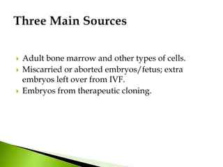  Adult bone marrow and other types of cells.
 Miscarried or aborted embryos/fetus; extra
embryos left over from IVF.
 Embryos from therapeutic cloning.
 