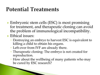  Embryonic stem cells (ESC) is most promising
for treatment, and therapeutic cloning can avoid
the problem of immunological incompatibility.
 Ethical issues:
◦ Destroying an embryo to harvest ESC is equivalent to
killing a child to obtain his organs.
◦ Left-over from IVF are already there.
◦ Therapeutic cloning: The embryo is not created for
reproduction.
◦ How about the wellbeing of many patients who may
be cured by ESC research?
 